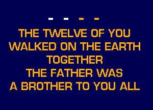 THE TWELVE OF YOU
WALKED ON THE EARTH
TOGETHER
THE FATHER WAS
A BROTHER TO YOU ALL