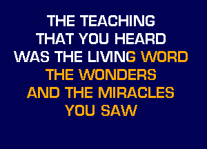 THE TEACHING
THAT YOU HEARD
WAS THE LIVING WORD
THE WONDERS
AND THE MIRACLES
YOU SAW