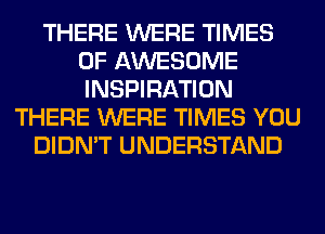 THERE WERE TIMES
OF AWESOME
INSPIRATION

THERE WERE TIMES YOU
DIDN'T UNDERSTAND