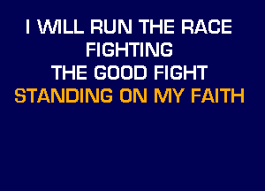 I WILL RUN THE RACE
FIGHTING
THE GOOD FIGHT
STANDING ON MY FAITH