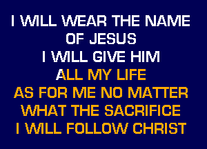 I INILL WEAR THE NAME
OF JESUS
I INILL GIVE HIM
ALL MY LIFE
AS FOR ME NO MATTER
INHAT THE SACRIFICE
I INILL FOLLOW CHRIST