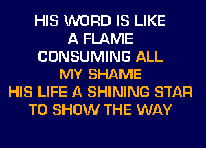 HIS WORD IS LIKE
A FLAME
CONSUMING ALL
MY SHAME
HIS LIFE A SHINING STAR
TO SHOW THE WAY