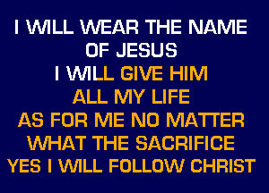 I WILL WEAR THE NAME
OF JESUS
I WILL GIVE HIM
ALL MY LIFE
AS FOR ME NO MATTER

WAT THE SACRIFICE
YES I VUILL FOLLOW CHRIST