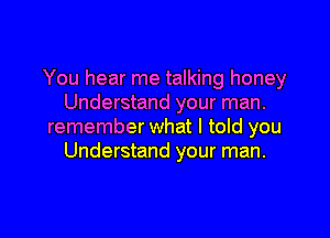 You hear me talking honey
Understand your man.

remember what I told you
Understand your man.