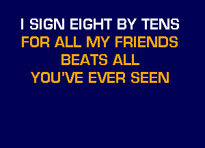 I SIGN EIGHT BY TENS
FOR ALL MY FRIENDS
BEATS ALL
YOU'VE EVER SEEN