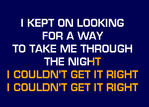 I KEPT 0N LOOKING
FOR A WAY
TO TAKE ME THROUGH
THE NIGHT
I COULDN'T GET IT RIGHT
I COULDN'T GET IT RIGHT