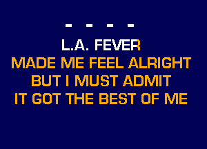 LA. FEVER
MADE ME FEEL ALRIGHT
BUT I MUST ADMIT
IT GOT THE BEST OF ME