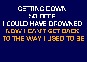 GETTING DOWN
SO DEEP
I COULD HAVE DROWNED
NOW I CAN'T GET BACK
TO THE WAY I USED TO BE