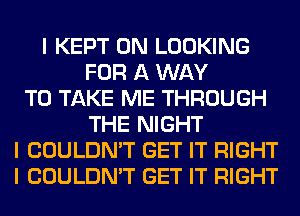 I KEPT 0N LOOKING
FOR A WAY
TO TAKE ME THROUGH
THE NIGHT
I COULDN'T GET IT RIGHT
I COULDN'T GET IT RIGHT