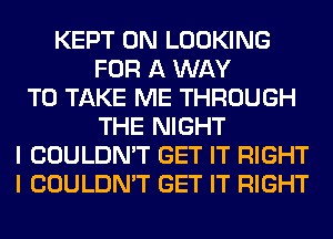 KEPT 0N LOOKING
FOR A WAY
TO TAKE ME THROUGH
THE NIGHT
I COULDN'T GET IT RIGHT
I COULDN'T GET IT RIGHT