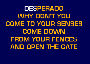 DESPERADO
WHY DON'T YOU
COME TO YOUR SENSES
COME DOWN
FROM YOUR FENCES
AND OPEN THE GATE
