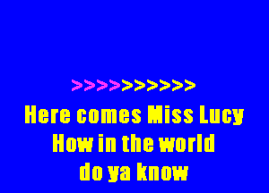 ) ) )

Here comes Miss lucv
How in the world
do 113 know