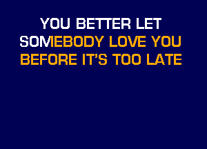 YOU BETTER LET
SOMEBODY LOVE YOU
BEFORE ITS TOO LATE