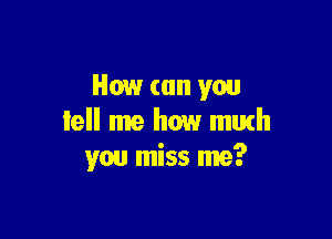 How can you

tell me how murh
you miss me?