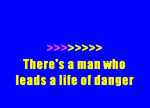 ) )

There's a man who
leads a like at danger