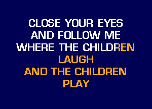 CLOSE YOUR EYES
AND FOLLOW ME
WHERE THE CHILDREN
LAUGH
AND THE CHILDREN
PLAY