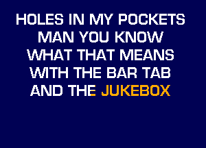 HOLES IN MY POCKETS
MAN YOU KNOW
WHAT THAT MEANS
WITH THE BAR TAB
AND THE JUKEBOX