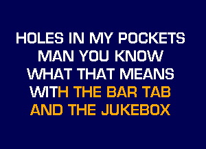 HOLES IN MY POCKETS
MAN YOU KNOW
WHAT THAT MEANS
WITH THE BAR TAB
AND THE JUKEBOX