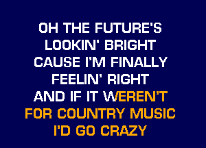 0H THE FUTURE'S
LOOKIN' BRIGHT
CAUSE I'M FINALLY
FEELIN' RIGHT
AND IF IT WEREN'T
FOR COUNTRY MUSIC
I'D GO CRAZY