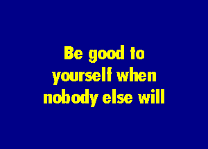 Be good to

yoursell when
nobodyr else will