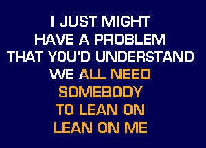 I JUST MIGHT

HAVE A PROBLEM
THAT YOU'D UNDERSTAND

WE ALL NEED
SOMEBODY
T0 LEAN 0N
LEAN ON ME