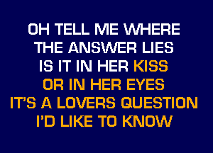 0H TELL ME WHERE
THE ANSWER LIES
IS IT IN HER KISS
OR IN HER EYES
ITS A LOVERS QUESTION
I'D LIKE TO KNOW