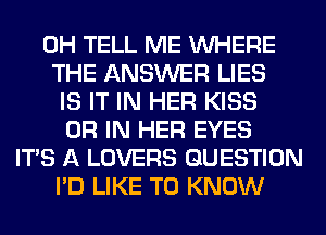 0H TELL ME WHERE
THE ANSWER LIES
IS IT IN HER KISS
OR IN HER EYES
ITS A LOVERS QUESTION
I'D LIKE TO KNOW