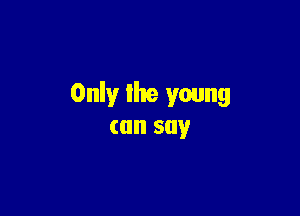 Only the young

can say