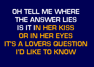 0H TELL ME WHERE
THE ANSWER LIES
IS IT IN HER KISS
OR IN HER EYES
ITS A LOVERS QUESTION
I'D LIKE TO KNOW