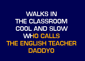 WALKS IN
THE CLASSROOM
COOL AND SLOW
WHO CALLS
THE ENGLISH TEACHER
DADDYO