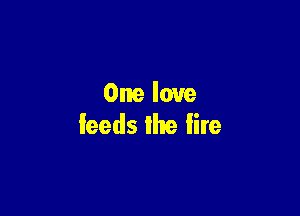 One love

feeds the Iire