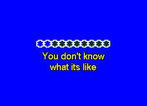 W

You don't know
what its like