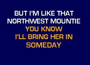 BUT I'M LIKE THAT
NORTHWEST MOUNTIE
YOU KNOW
I'LL BRING HER IN

SOMEDAY