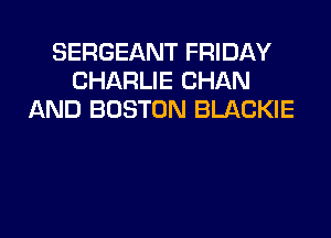 SERGEANT FRIDAY
CHARLIE CHAN
AND BOSTON BLACKIE