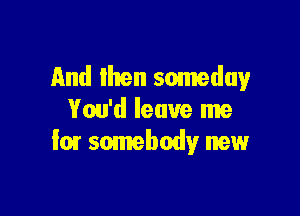 And Ihren someday

You'd leave me
for somebody new