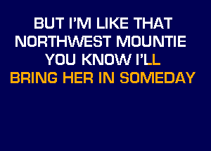 BUT I'M LIKE THAT
NORTHWEST MOUNTIE
YOU KNOW I'LL
BRING HER IN SOMEDAY