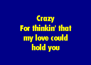 Crazy
F01 lhinkin' lhul

my love could
hold you