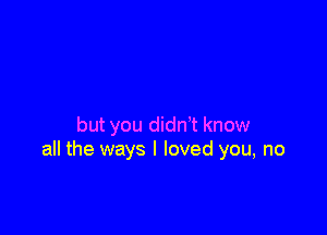 but you didn't know
all the ways I loved you, no