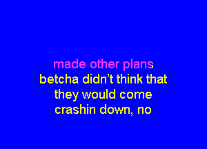 made other plans

betcha didnt think that
they would come
crashin down, no