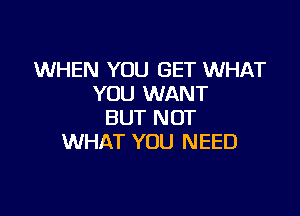 WHEN YOU GET WHAT
YOU WANT

BUT NOT
WHAT YOU NEED