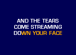 AND THE TEARS
COME STREAMING

DOWN YOUR FACE