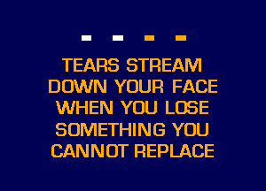 TEARS STREAM
DOWN YOUR FACE
WHEN YOU LOSE

SOMETHING YOU

CANNOT REPLACE l