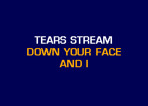 TEARS STREAM
DOWN YOUR FACE

AND I