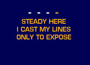 STEADY HERE
I CAST MY LINES

ONLY T0 EXPDSE