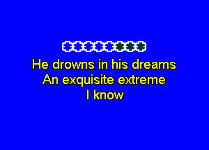W

He drowns in his dreams

An exquisite extreme
I know