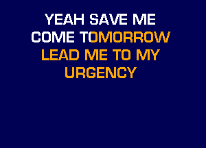 YEAH SAVE ME
COME TOMORROW
LEAD ME TO MY
URGENCY