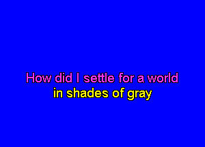 How did I settle for a world
in shades of gray