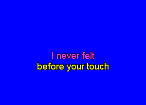 I never felt
before your touch