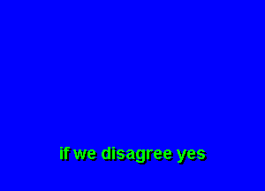 if we disagree yes