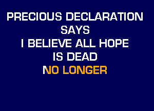 PRECIOUS DECLARATION
SAYS
I BELIEVE ALL HOPE
IS DEAD
NO LONGER